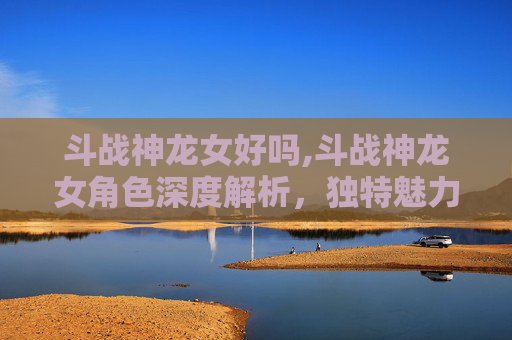 斗战神龙女好吗,斗战神龙女角色深度解析，独特魅力与战斗策略