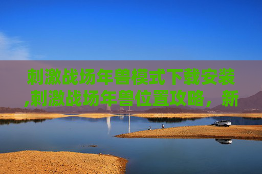 刺激战场年兽模式下载安装,刺激战场年兽位置攻略，新年特训，与年兽一起迎接胜利！