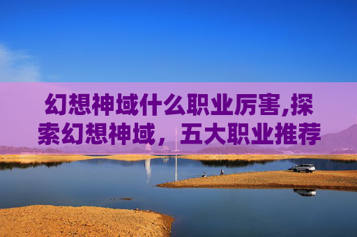 幻想神域什么职业厉害,探索幻想神域，五大职业推荐指南