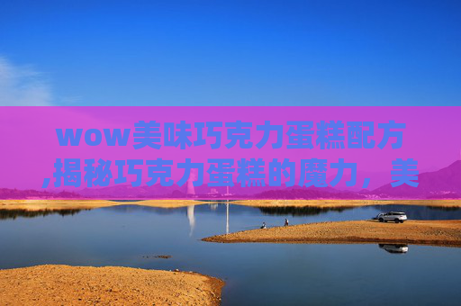 wow美味巧克力蛋糕配方,揭秘巧克力蛋糕的魔力，美味与创意的完美结合