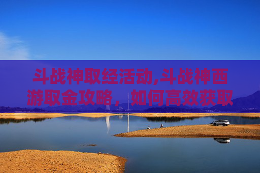 斗战神取经活动,斗战神西游取金攻略，如何高效获取游戏内稀有资源