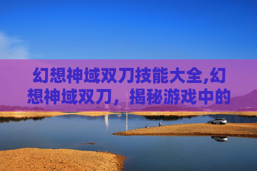 幻想神域双刀技能大全,幻想神域双刀，揭秘游戏中的神秘武器