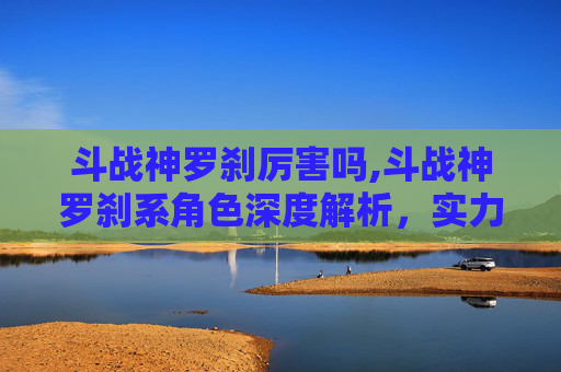 斗战神罗刹厉害吗,斗战神罗刹系角色深度解析，实力与策略的完美结合