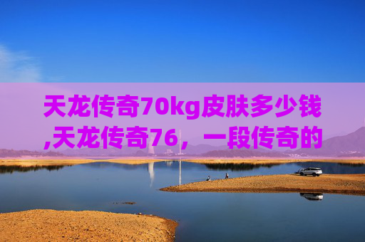 天龙传奇70kg皮肤多少钱,天龙传奇76，一段传奇的旅程