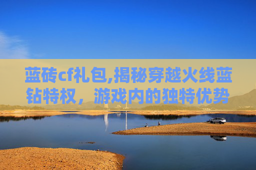 蓝砖cf礼包,揭秘穿越火线蓝钻特权，游戏内的独特优势与玩家体验
