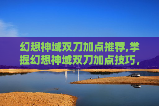 幻想神域双刀加点推荐,掌握幻想神域双刀加点技巧，让你在战斗中所向披靡