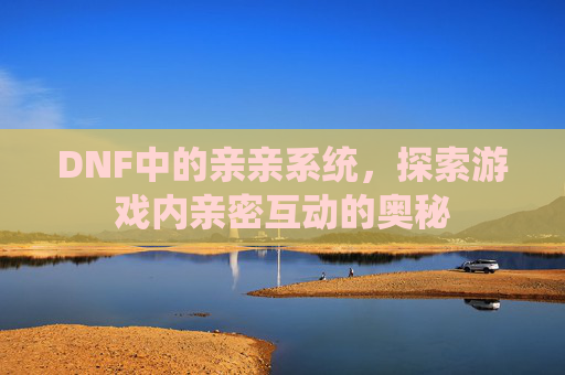DNF中的亲亲系统，探索游戏内亲密互动的奥秘