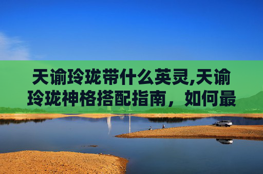 天谕玲珑带什么英灵,天谕玲珑神格搭配指南，如何最大化你的战斗力
