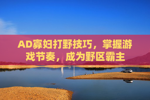AD寡妇打野技巧，掌握游戏节奏，成为野区霸主