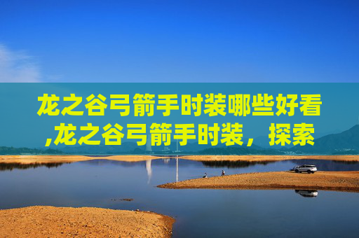 龙之谷弓箭手时装哪些好看,龙之谷弓箭手时装，探索华丽外观与战斗效能的完美结合