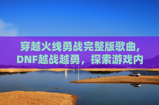 穿越火线勇战完整版歌曲,DNF越战越勇，探索游戏内策略与技巧