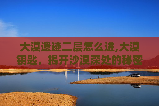 大漠遗迹二层怎么进,大漠钥匙，揭开沙漠深处的秘密