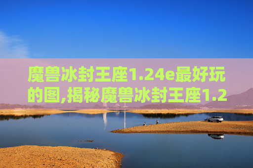 魔兽冰封王座1.24e最好玩的图,揭秘魔兽冰封王座1.24e版本，经典重现还是创新之作？