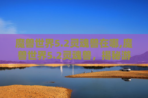 魔兽世界5.2灵魂兽在哪,魔兽世界5.2灵魂兽，揭秘游戏中的神秘生物