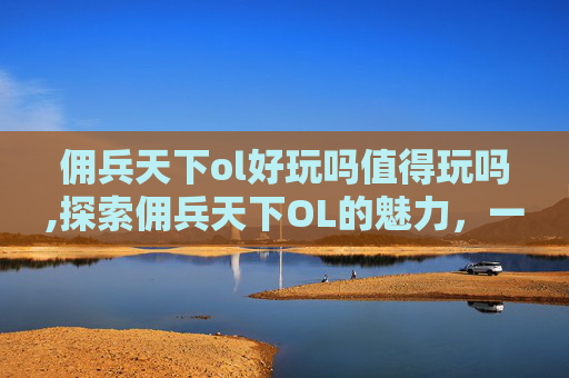 佣兵天下ol好玩吗值得玩吗,探索佣兵天下OL的魅力，一款引人入胜的角色扮演游戏