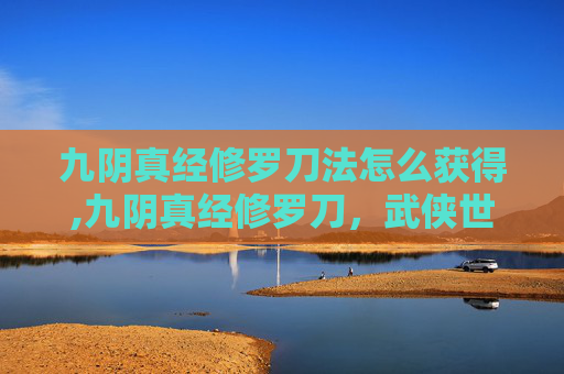 九阴真经修罗刀法怎么获得,九阴真经修罗刀，武侠世界中的终极武器