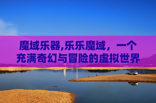 魔域乐器,乐乐魔域，一个充满奇幻与冒险的虚拟世界