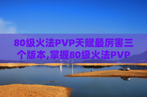 80级火法PVP天赋最厉害三个版本,掌握80级火法PVP天赋，提升战斗效率与胜算