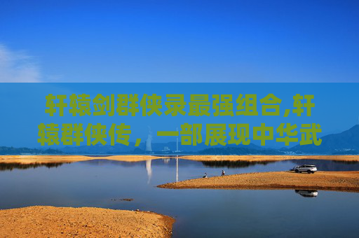 轩辕剑群侠录最强组合,轩辕群侠传，一部展现中华武侠精神的史诗之作