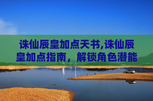 诛仙辰皇加点天书,诛仙辰皇加点指南，解锁角色潜能，决胜游戏巅峰