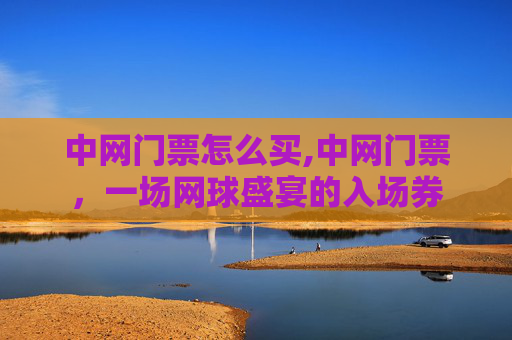 中网门票怎么买,中网门票，一场网球盛宴的入场券