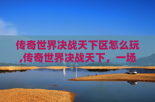 传奇世界决战天下区怎么玩,传奇世界决战天下，一场史诗般的战斗与荣耀