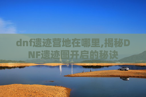 dnf遗迹营地在哪里,揭秘DNF遗迹图开启的秘诀