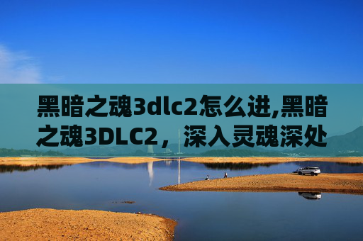 黑暗之魂3dlc2怎么进,黑暗之魂3DLC2，深入灵魂深处的试炼