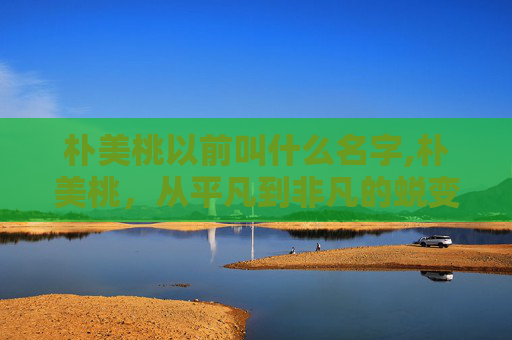 朴美桃以前叫什么名字,朴美桃,从平凡到非凡的蜕变之旅 朴美桃以前叫什么名字,朴美桃,从平凡到非凡的蜕变之旅