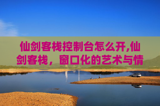 仙剑客栈控制台怎么开,仙剑客栈，窗口化的艺术与情怀