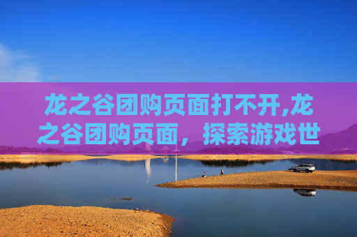 龙之谷团购页面打不开,龙之谷团购页面，探索游戏世界的超值优惠
