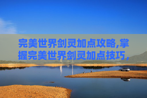 完美世界剑灵加点攻略,掌握完美世界剑灵加点技巧，让你的角色在战斗中所向披靡
