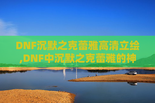 DNF沉默之克蕾雅高清立绘,DNF中沉默之克蕾雅的神秘位置