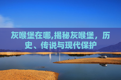 灰喉堡在哪,揭秘灰喉堡，历史、传说与现代保护