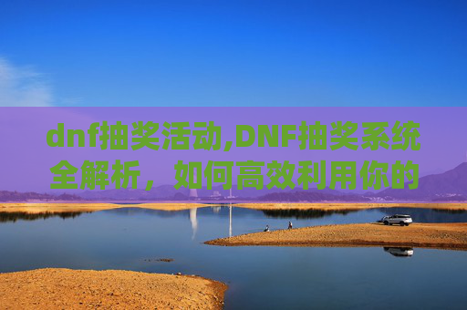 dnf抽奖活动,DNF抽奖系统全解析，如何高效利用你的游戏资源