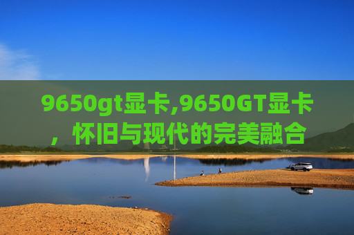 9650gt显卡,9650GT显卡，怀旧与现代的完美融合