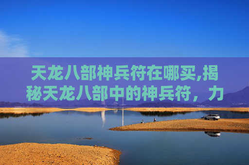 天龙八部神兵符在哪买,揭秘天龙八部中的神兵符，力量与命运的交织