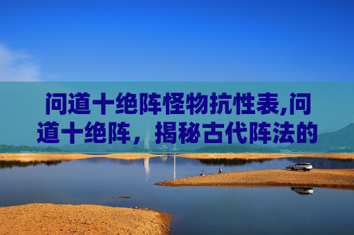 问道十绝阵怪物抗性表,问道十绝阵，揭秘古代阵法的神秘力量