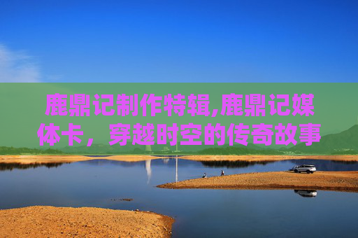 鹿鼎记制作特辑,鹿鼎记媒体卡，穿越时空的传奇故事
