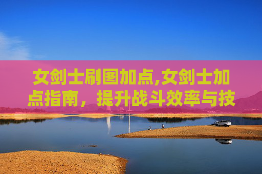 女剑士刷图加点,女剑士加点指南，提升战斗效率与技能掌握