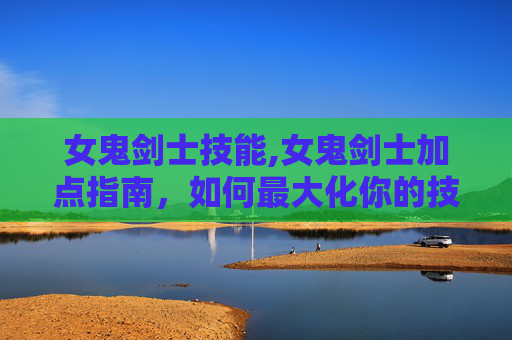 女鬼剑士技能,女鬼剑士加点指南，如何最大化你的技能与装备潜力