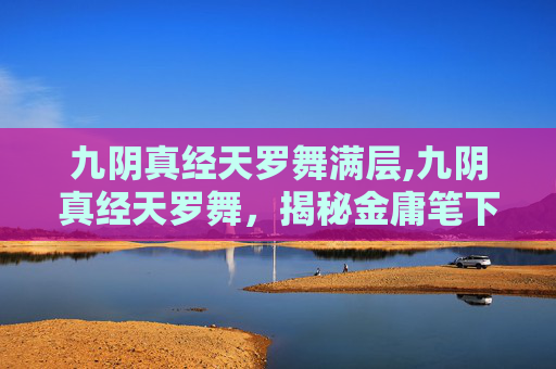 九阴真经天罗舞满层,九阴真经天罗舞，揭秘金庸笔下的绝世武学