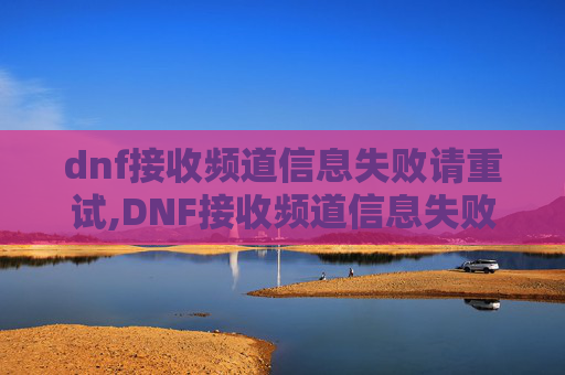 dnf接收频道信息失败请重试,DNF接收频道信息失败的全面解析与解决策略