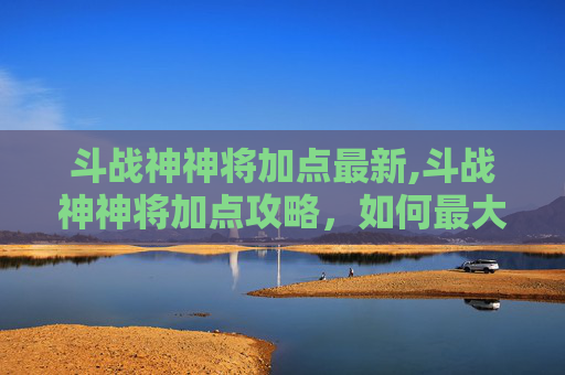 斗战神神将加点最新,斗战神神将加点攻略，如何最大化战力