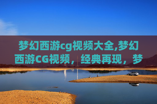 梦幻西游cg视频大全,梦幻西游CG视频，经典再现，梦幻之旅再启航