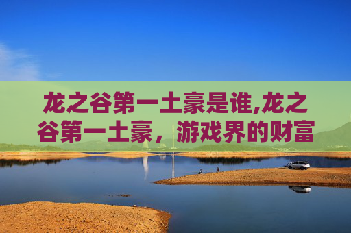 龙之谷第一土豪是谁,龙之谷第一土豪，游戏界的财富传奇