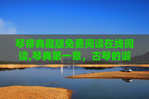 琴帝典藏版免费阅读在线阅读,琴典第一章，古琴的诞生与传承
