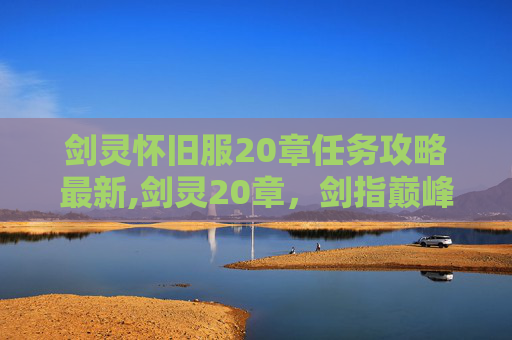 剑灵怀旧服20章任务攻略最新,剑灵20章，剑指巅峰，勇闯幻境