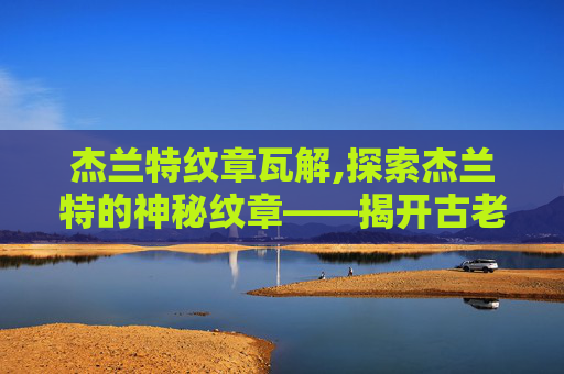 杰兰特纹章瓦解,探索杰兰特的神秘纹章——揭开古老传说的面纱
