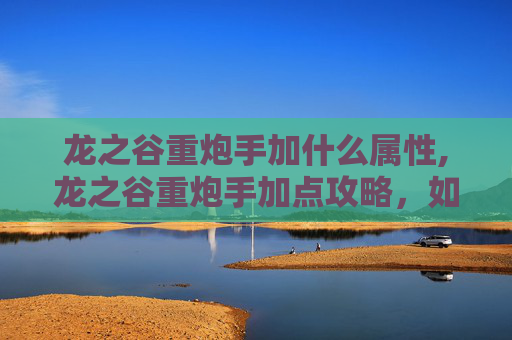 龙之谷重炮手加什么属性,龙之谷重炮手加点攻略，如何最大化你的火力输出？